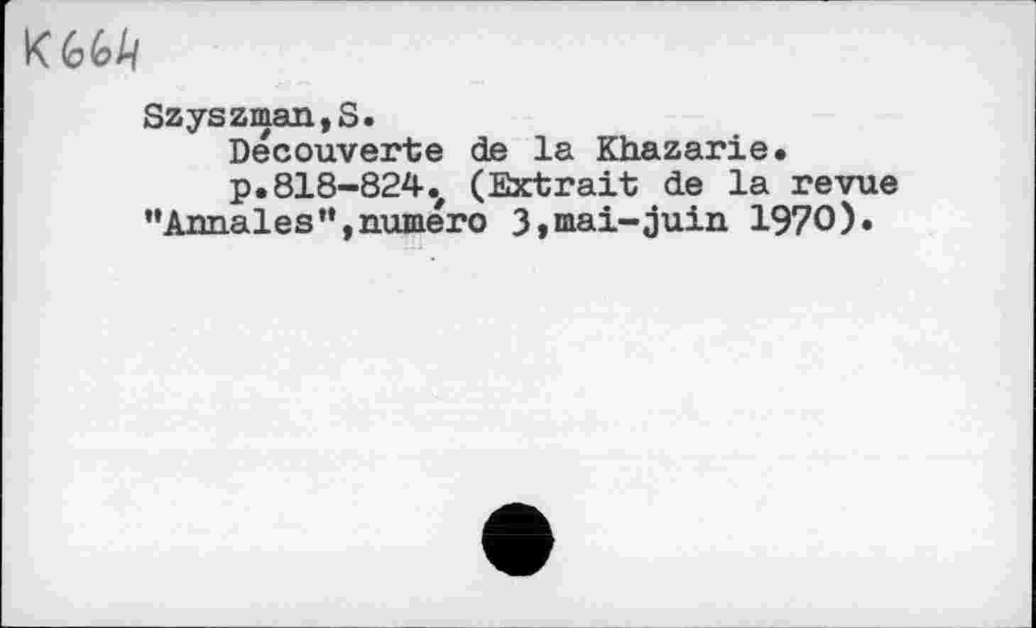 ﻿KM
Szyszman,S.
Decouverte de la Khazarie.
p,818-824v (Extrait de la revue ’•Annales”,numéro 3»mai-juin 1970)»